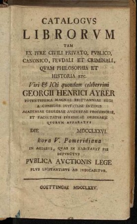 Catalogvs Librorvm Tam Ex Ivre Civili Privato, Pvblico, Canonico, Fevdali Et Criminali, Qvam Philosophia Et Historia Etc. Viri [et] ICti quondam celeberrimi Georgii Henrici Ayrer Potentissima Magnae Brittanniae Regi A Consiliis Ivstitiae Intimis Academiae Georgiae Avgvstae Professoris, Et Facvltatis Ivridicae Ordinarii Qvorvm Apparatvs Die MDCCLXXVI. hora V. Pomeridiana In Aedibvs, Qvas In Habitavit Pie Defvnctvs Pvblica Avctionis Lege Plvs Licitantibvs Ad Ivdicabitvr