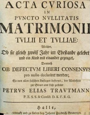 Acta curiosa in puncto nullitatis matrimonii Tullii et Tulliae : Welcher, ob sie gleich zwölf Jahr im Ehestande gelebet, und ein Kind ... gezeuget, dennoch ob defectum liberi consensvs pro nullo declariret worden ...