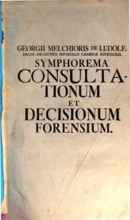 Symphorema Consultationum Et Decisionum Forensium : In Quibus Causarum Plurimum Illustrium Aliarumque Insignium Historia Recensetur, Cum Addita Deductione Et Decisione Juridica. Accessere Symphoremata Alia Duo Sententiarum Augusti Judicii Cameralis ... Et Miscellaneorum Juris Publici ..., [1,1]