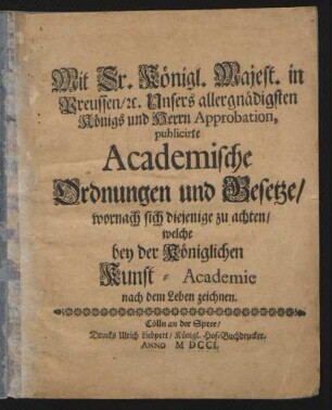 Mit Sr. Königl. Majest. in Preussen/ [et]c. Unsers allergnädigsten Königs und Herrn Approbation, publicirte Academische Ordnungen und Gesetze/ wornach sich diejenige zu achten/ welche bey der Königlichen Kunst-Academie nach dem Leben zeichnen