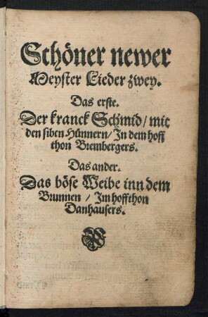 Schœner newer || Meyster Lieder zwey.|| Das erste.|| Der kranck Schmid/ mit || den siben Huennern/ Jn dem hoff|| thon Brembergers.|| Das ander.|| Das bœse Weibe inn dem || Brunnen/ Jm hoffthon || Danhausers.||