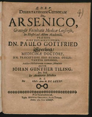 Dissertationem Chymicam De Arsenico, Gratiosae Facultatis Medicae Consensu, In Illustri ad Albim Academia, Praeside ... Dn. Paulo Gottfried Sperling ... Publico Philiatrorum examini submittit Autor Johan Gunther Tiling, Iev. Fris. In Auditorio Medico H.C. Die Octobr. Anno M.DC.LXXXV.