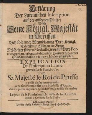 Erklärung Der Lateinischen Inscription auf der güldenen Platte/ Welche Seine Königl. Majestät in Preussen Bey Grundlegung Dero Königl. Schlosses zu Cölln an der Spree/ Nebst einer silbern Medaille, worauf Dero Portrait gepräget/ in den aus schwartzem Marmor gehauenen Grund- und Eckstein mit eignen Händen geleget haben