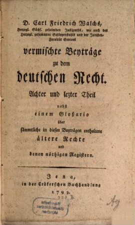 D. Carl Friedrich Walchs, Herzogl. Sachs. Goth. und Altenburg. Hofraths ... vermischte Beyträge zu dem deutschen Recht, 8. Nebst einem Gloßario über sämmtliche in diesen Beyträgen enthaltene ältere Rechte und denen nöthigen Registern