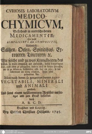 Curioses Laboratorium medico-chymicum,bestehend in unterschiedenen Medicamenten, so wohl Simplicibus als Compositis : nehmlich: Saltzen, Oelen, Spiritibus, Extracten, Tincturen etc. ; alles nach denen so genannten dreyen Regnis, vegetabili, minerali und animali geordnet