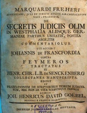Marquardi Freheri Augustani, Jcti Et Judicii Aulici Archipalatini Vice-Praesidis, De Secretis Judiciis Olim In Westphalia Aliisque Germaniae Partibus Usitatis, Postea Abolitis Commentariolus : Cui Accedit Johannis De Francfordia Contra Feymeros Tractatus Et Henr. Chr. L.B. De Senckenberg Collectanea Manuscripta