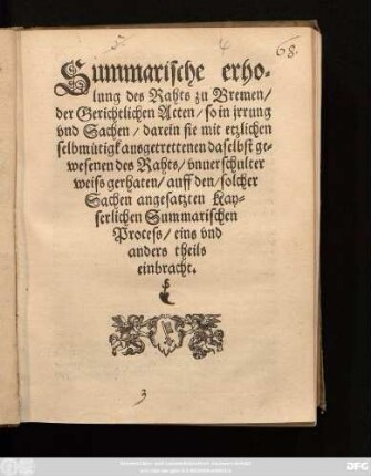 Summarische erho=||lung des Rahts zu Bremen/|| der Gerichtlichen Acten/ so in jrrung || vnd Sachen/ darein sie mit etzlichen || selbmůtigk ausgetrettenen daselbst ge=||wesenen des Rahts/ vnuerschulter || weiss gerhaten/ auff den/ solcher || Sachen angesatzten Kay=||serlichen Summarischen || Process/ eins vnd || anders theils || einbracht.||