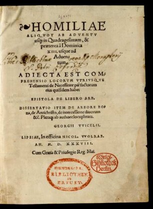 HOMILIAE || ALIQVOT AB ADVENTV || us#[que] in Quadragesimam, & || praetereí à Dominica || XIII. usque ad || Aduen=||tum.|| ADIECTA EST COM=||PREHENSIO LOCORVM VTRIVSQVE || Testamenti de Necessitate piè factorum || eius qui fidem habet || EPISTOLA DE LIBERO ARB.|| DISSERTATIO ITEM DE ARBORE BO=||na, de Antichristo, de intercessione diuorum || &c̃. Plera#[que] ab authore locupletata.|| GEORGII VVICELII.||(PRAECONI=||VM EVANGELI=||CAE GRATIAE.||)