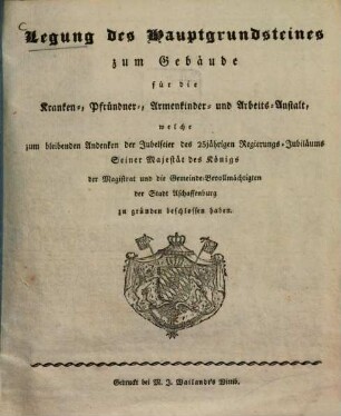 Legung des Hauptgrundsteines zum Gebäude für die Kranken-, Pfründner-, Armenkinder- und Arbeits-Anstalt, welche zum ... Andenken der Jubelfeier des 25jährigen Regierungs-Jubiläums S. M. des Königs der Magistrat und die Gemeinde-Bevollmächtigten der Stadt Aschaffenburg zu gründen beschlossen haben
