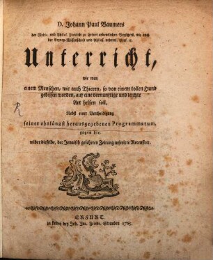 D. Johann Paul Baumers der Medic. und Philos. Facultät zu Erfurt ordentlichen Beysitzers, wie auch die Arzney-Wissenschaft und Philos. ordentl. Prof. [et]c. Unterricht, wie man einem Menschen, wie auch Thieren, so von einem tollen Hund gebissen worden, auf eine vernünftige und leichte Art helfen soll : Nebst einer Vertheidigung seiner ohnlängst herausgegebenen Programmatum, gegen die, wider dieselbe, der Jenaisch gelehrten Zeitung inserirte Recension