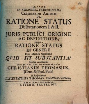 In Academia Fridericiana Celeberrimi Autoris De Ratione Status Dissertationem I. & II. De Iuris Publici Origine Ac Definitione, Deque Ratione Status In Genere Cum adiuncta Quaestione Quid Sit Substantia? Publice ventilabunt Die 17. Iul. MDCXCIII. horis matutinis ab 8. ad 12. Christianus Thomasius, ICtus & Prof. Publ. & Respondens Laurentius Thomas, OschWizioVariscus