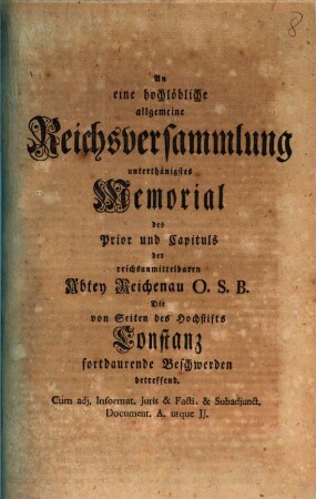 An eine hochlöbliche allgemeine Reichsversammlung unterthänigstes Memorial des Prior und Capituls der reichsunmittelbaren Abtey Reichenau O.S.B., die von Seiten des Hochstifts Constanz fortdaurende Beschwerden betreffend : cum adj. Informat. Iuris et Facti et subadjunct. Document. A. usque JJ.