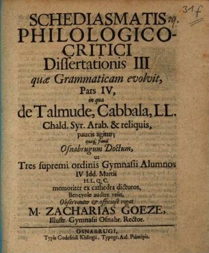 Schediasmatis philologico-critici dissertationis III quae grammaticam evolvit, pars IV, in qua de Talmude, Cabbala, LL. Chald. Syr. Arab. & reliquis, paucis agitur : quaque simul Osnabrugum doctum, ut tres supremi ordinis gymnasii alumnos ... audire velit ... rogat M. Zacharias Goeze