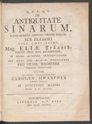 De Antiquitate Sinarum, Suffragante Ampliss. Ordine Philos. Sub Præsidio Viri Amplissimi, Mag. Eliæ Trägård, Philos. Prof. Reg. Celeberrimi, In Regia Academia Gryphiswaldensi Die XXXI Jan. A. O. R. MDCCLXXII Pro Gradu Magisterii Publice Disputabit Auctor Alumnus Victorinianus Carolus Hwarfner Westro-Gothus, In Auditorio Maiori Horis A. M. Solitis