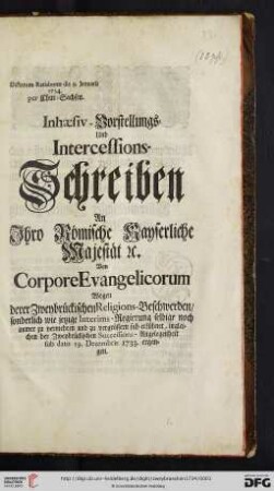 Inhaesiv-Vorstellungs- Und Intercessions-Schreiben An Ihro Römische Kayserliche Majestät [et.]c Von Corpore Evangelicorum Wegen derer Zweybrückischen Religions-Beschwerden, sonderlich wie jetzige Interims-Regierung selbige noch immer zu vermehren und zu vergrössern sich erkühnet, ingleichen der Zweybrückischen Successions-Angelegenheit sub dato 19. Decembris 1733 ergangen : Dictatum Ratisbonae die 9. Januarii 1734 per Chur-Sachsen