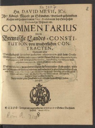 Hn. David Mevii, ICti. Ihr: Königl: Majest: zu Schweden/ weyland geheimbten Rahts und hochverdienten Vice-Praesidenten bey Dero hohen Tribunal zu Wißmar/ etc. Commentarius Uber die Bremische Landes-Constitution von wucherlichen Contracten : Worin nicht allein Von allerhand speciebus pactorum usurariorum und dem Credit-Wesen in genere, besondern auch in specie und fast fürnemblich von instrumentis liquidis & guarentigiatis, und deren processu executivo, Immissionen, liquidationen und adiudicationen nervose, jedoch gründlich tractirt wird; ...