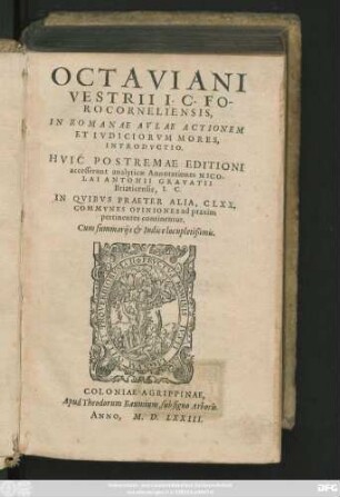 OCTAVIANI || VESTRII I.C. FO-||RO CORNELIENSIS,|| IN ROMANAE AVLAE ACTIONEM || ET IVDICIORVM MORES,|| INTRODVCTIO.|| HVIC POSTREMAE EDITIONI || accesserunt analyticae Annotationes NICO-||LAI ANTONII GRAVATII || Briaticensis, I.C.|| IN QVIBVS PRAETER ALIA, CLXX.|| COMMVNES OPINIONES ad praxim || pertinentes continentur.|| Cum summarijs et Indice locupletißimis.||