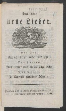 Drei schöne neue Lieder : Das Erste. Ach, ich bin so müde! wird jetzt [et]c. ; Das Zweite. Man kommt wohl in die Lage leicht. ; Das Dritte. In Myrtills zerfallner Hütte [et]c.