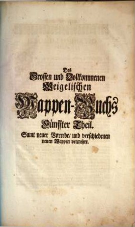 Das grosse und vollständige anfangs Siebmacherische, hernacher Fürstische und Helmerische, nun aber Weigelische Wappen-Buch : in sechs Theilen, in welchem aller hohen Potentaten als der römischen Kayser, europäischen Könige, ..., ingleichen der freyen Staaten, und Reichs-Städte, ... Wappen, Schilde, Helme und Kleinodien,... enthalten. 5