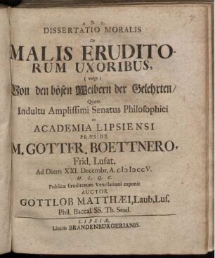 Dissertatio Moralis De Malis Eruditorum Uxoribus, (vulgo) Von den bösen Weibern der Gelehrten : Quam Indultu Amplissimi Senatus Philosophici in Academia Lipsiensi Præside M. Gottfr. Boettnero, Frid. Lusat. Ad Diem XXI. Decembr. A. MDCCV. H. L. Q. C. Publicæ Eruditorum Ventilationi exponit Auctor Gottlob Matthæi, Laub. Lus. Phil. Baccal. Ss. Th. Stud.