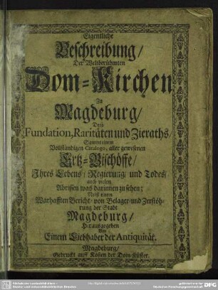 Eigentliche Beschreibung, Der Weltberühmten Dom-Kirchen Zu Magdeburg : Dero Fundation, Raritäten und Zieraths; Sammt einem Vollständigen Catalogo, aller gewesenen Ertz-Bischöffe, Ihres Lebens, Regierung und Todes, auch vielen Abrissen was darinnen zu sehen