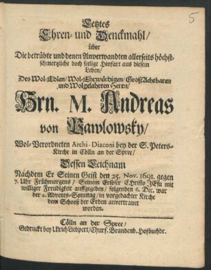 Letztes Ehren- und Denckmahl/ über Die betrübte und denen Anverwandten allerseits höchstschmerzliche doch seelige Hinfart aus diesem Leben/ Des ... Hrn. M. Andreas von Pawlowsky/ Wol-Verordneten Archi-Diaconi bey der S. Peters-Kirche in Cölln an der Spree : Dessen Leichnam Nachdem Er Seinen Geist den 25. Nov. 1691 ... auffgegeben/ folgenden 6. Dec. ... dem Schooß der Erden anvertrauet worden