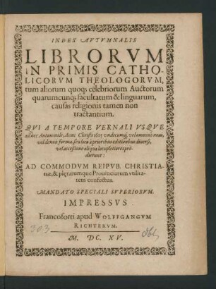 Index Autumnalis Librorum In Primis Catholicorum Theologorum, tum aliorum quoq[ue] celebriorum Auctorum quarumcunq[ue] facultatum & linguarum, causas religionis tamen non tractantium. Qui A Tempore Vernali Usque ad hoc Autumnale, Anni Christi 1615 undecumq[ue] vel omnino novi, vel denuo forma, seu loco a prioribus editionibus diversi, vel acceßione aliqua locupletiores prodierunt: Ad Commodum Reipub. Christianae, & pl[a]erarumque Provinciarum utilitatem confectus