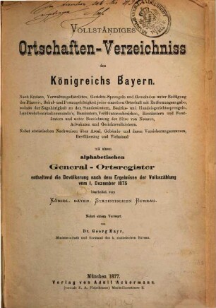Vollständiges Ortschaften-Verzeichniss des Königreichs Bayern : nach Kreisen, Verwaltungsdistrikten, Gerichts-Sprengeln und Gemeinden unter Beifügung der Pfarrei-, Schul- und Postzugehörigkeit jeder einzelnen Ortschaft mit Entfernungsangabe, sodann der Zugehörigkeit zu den Standesämtern, Bezirks- und Handelsgerichtssprengeln, Landwehrbezirkskommandos, Bauämtern, Verifikatorenbezirken, Rentämtern und Forstämtern und unter Bezeichnung der Sitze von Notaren, Advokaten und Gerichtsvollziehern ; nebst statistischen Nachweisen über Areal, Gebäude und deren Versicherungssummen, Bevölkerung und Viehstand ; mit einem alphabetischen General-Ortsregister enthaltend die Bevölkerung nach dem Ergebnisse der Volkszählung vom 1. Dezember 1875