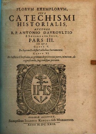 Flores Exemplorvm Avctore R.P. Antonio Davrovltio Societatis Iesv Sacerdote, Siue Catechismvs Historialis : Opvs Svmma Fide, ... Ex Qvingentis Qvinqvaginta Amplivs probae notae Scriptoribus ... collectum. In Qvo Fides Catholica Miracvlis Paene Innvmeris, Et Exemplis Sanctorvm, Imperatorvm, Regvm, Principum, Virorum illustrium probatißimis confirmatur ..., 3