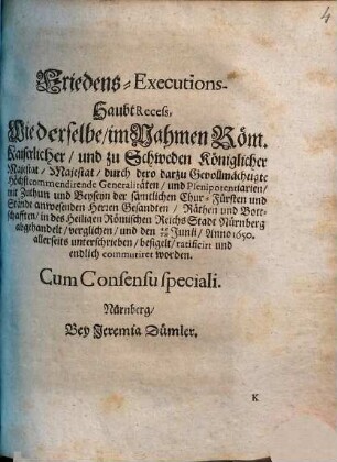 Friedens-Executions-Haubt-Recess : Wie derselbe, im Nahmen Röm. Kaiserlicher, und zu Schweden Königlicher Majestat Majestat, durch dero darzu Gevollmächtigte Höchstcommendirende Generalitäten... in des Heiligen Römischen Reichs-Stadt Nürnberg abgehandelt, verglichen und den 16./26. Junii, Anno 1650 allerseits unterschrieben ... worden