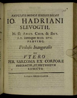 Facultatis Medicae Ienensis Decani Jo. Hadriani Slevogtii M. D. Anat. Chir. & Bot. P.P. itemque Med. Duc. Provinc. Prolusio Inauguralis De Utero Per Sarcoma Ex Corpore Protracto, Et Postmodum Resecto : [P.P. Ienae sub sigillo Facultatis, D. II Iun. MDCC.]