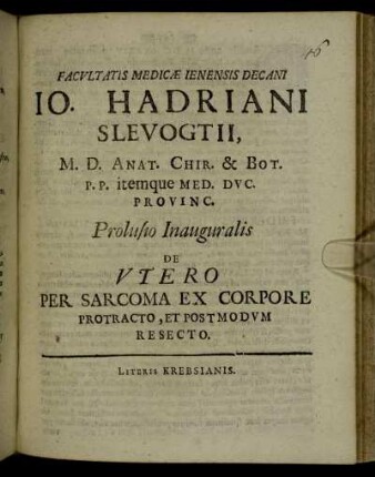 Facultatis Medicae Ienensis Decani Jo. Hadriani Slevogtii M. D. Anat. Chir. & Bot. P.P. itemque Med. Duc. Provinc. Prolusio Inauguralis De Utero Per Sarcoma Ex Corpore Protracto, Et Postmodum Resecto : [P.P. Ienae sub sigillo Facultatis, D. II Iun. MDCC.]