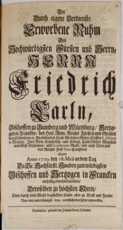 Der Durch eigene Verdienste Erworbene Ruhm Des ... Fürsten und Herrn, ... Friedrich Carln, Bischoffen zu Bamberg und Würtzburg ... Wurde Anno 1729. den 18. Maji ... zum würdigsten Bischoffen und Hertzogen in Francken einhellig erwehlet worden ...
