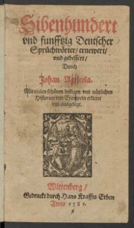 Sibenhundert || vnd funfftzig Deutscher || Sprüchwörter/ ernewert/|| vnd gebessert/|| Durch || Johan. Agricola.|| Mit vielen schönen lustigen vnd nützlichen || Historien vnd Exempeln erkleret || vnd ausgelegt.||