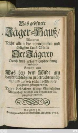 Das geöfnete Jäger-Hauß : Worinnen Nicht allein die vornehmsten und übligsten Kunst-Wörter Der Jägerey Durch kurtz-gefaßte Beschreibung erörtert/ Sondern auch Was bey dem Wilde am haubtsächlichsten zu betrachten nöhtig/ und auf wie vielerley Weise es gejagt und gefangen werde. Denen Liebhabern solcher Ritterlichen Wissenschafft deutlich und bequem vor Augen geleget werden