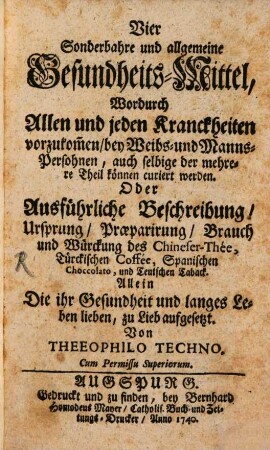 Vier Sonderbahre und allgemeine Gesundheits-Mittel, Wodurch Allen und jeden Kranckheiten vorzukom[m]en, bey Weibs- und Manns- Persohnen, auch selbige der mehrere Theil können curiert werden. Oder Ausführliche Beschreibung, Ursprung, Praeparirung, Brauch und Würkung des Chineser-Thee, Türckischen Coffee, Spanischen Choccolato, und Teutschen Taback : Allein Die ihr Gesundheit und langes Leben lieben, zu Lieb aufgesetzt