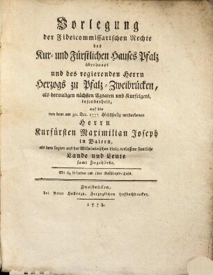 Vorlegung der Fideicommissarischen Rechte des Kur- und Fürstlichen Hauses Pfalz überhaupt und des regierenden Herrn Herzogs zu Pfalz-Zweibrücken, als dermaligen nächsten Agnaten und Kurfolgers, insonderheit, auf die von dem am 30. Dec. 1777 Höchstseelig verstorbenen Herrn Kurfürsten Maximilian Joseph in Baiern, als dem Lezten aus der Wilhelminischen Linie, verlassene samtliche Landen und Leute samt Zugehörde : Mit 64 Urkunden und einer Geschlechts-Tafel