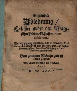 Gegründete Ablehnung, Etlicher wider den Pragischen Frieden-Schluß movirter dubiorum : Worbey zugleich befindlich, was in wärender Tractation, bey einem vnd dem andern Punct, auff beyden Seiten angeführet, so wol bey Schliessung in Consideration gehalten worden