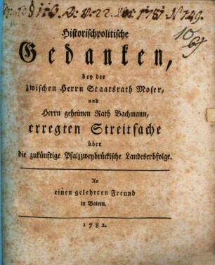 Historischpolitische Gedanken, bey der zwischen Herrn Staatsrath Moser, und Herrn geheimen Rath Bachmann, erregten Streitsache über die zukünftige Pfalzzweybrückische Landeserbfolge : An einen gelehrten Freund in Baiern