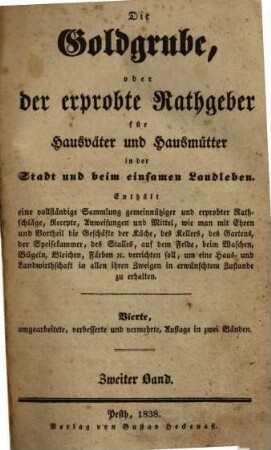 Die Goldgrube, oder der erprobte Rathgeber für Hausväter und Hausmütter in der Stadt und beim einsamen Landleben : enthält eine vollständige Sammlung gemeinnütziger und erprobter Rathschläge, Recepte, Anweisungen und Mittel, wie man mit Ehren und Vortheil die Geschäfte der Küche, des Kellers, des Gartens, der Speisekammer, des Stalles, auf dem Felde, beim Waschen, Bügeln, Bleichen, Färben [et]c. verrichten soll, um eine Haus- und Landwirthschaft in allen ihren Zweigen in erwünschtem Zustande zu erhalten. 2