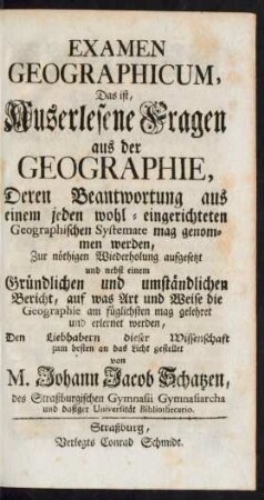 Examen Geographicum, Das ist, Auserlesene Fragen aus der Geographie, Deren Beantwortung aus einem jeden wohl-eingerichteten Geographischen Systemate mag genommen werden, Zur nöthigen Wiederholung aufgesetzt und nebst einem Gründlichen und umständlichen Bericht, auf was Art und Weise die Geographie am füglichsten mag gelehret und erlernet werden, Den Liebhabern dieser Wissenschaft zum besten an das Licht gestellet Von M. Johann Jacob Schatzen, des Straßburgischen Gymnasii Gymnasiarcha und dasiger Universität Bibliothekario