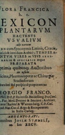 Flora Francica h.e. Lexicon Plantarum Hactenus Usualium : ubi earum Nomen cum Synonymis Latinis, Graecis, Germanicis & interdum Arabicis, Temperamentum Vires ac Usus Generalis & Specialis atque Praeparata ... [Una cum aliquot Programmatibus botanicis curiosis]