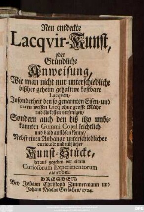 Neuentdeckte Lacquir-Kunst : oder Gründliche Anweisung, Wie man nicht nur unterschiedliche bißher geheim gehaltene kostbare Lacqven, Jnsonderheit den so genannten Eisen- und raren weisen Lacq ohne grosse Mühe und Unkosten verfertigen, Sondern auch den biß itzo unbekannten Gummi Copal leichtlich und bald auflösen könne ; Nebst einem Anhange unterschiedlicher curieuser und nützlicher Kunst-Stücke