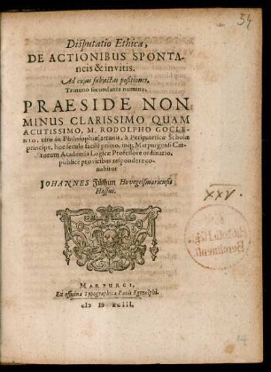 Disputatio Ethica,|| DE ACTIONIBUS SPONTA-||neis & invitis.|| Ad cujus subjectas positiones,|| Trinuno secundante numine.|| PRAESIDE NON || MINUS ... || M. RODOLPHO GOCLE-||NIO, viro in Philosophiae arcanis, à Peripateticae Scholae || principe, hoc seculo facilè primo, inq́; Marpurgensi Cat-||torum Academia Logicae Professore ordinario,|| publicè pro viribus respondere co-||nabitur || JOHANNES Fülhun Hovegeismariensis || Hassus.||