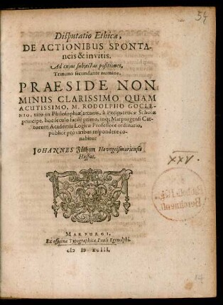 Disputatio Ethica,|| DE ACTIONIBUS SPONTA-||neis & invitis.|| Ad cujus subjectas positiones,|| Trinuno secundante numine.|| PRAESIDE NON || MINUS ... || M. RODOLPHO GOCLE-||NIO, viro in Philosophiae arcanis, à Peripateticae Scholae || principe, hoc seculo facilè primo, inq́; Marpurgensi Cat-||torum Academia Logicae Professore ordinario,|| publicè pro viribus respondere co-||nabitur || JOHANNES Fülhun Hovegeismariensis || Hassus.||