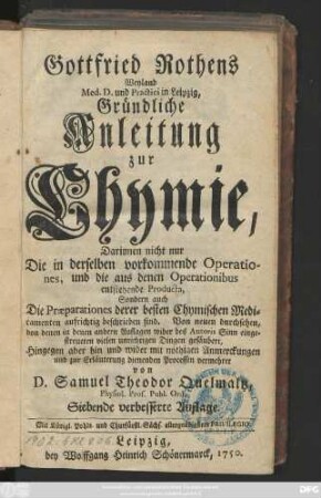 Gottfried Rothens Weyland Med. D. und Practici in Leipzig, Gründliche Anleitung zur Chymie, Darinnen nicht nur Die in derselben vorkommende Operationes, und die aus denen Operationibus entstehende Producta, Sondern auch Die Præparationes derer besten chymischen Medicamenten aufrichtig beschrieben sind.