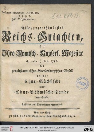 Allerunterthänigstes Reichs-Gutachten, an Ihro Römisch-Kayserl. Majestät de dato 17. Jan. 1757. den gewaltsamen Chur-Brandenburgischen Einfall in die Chur-Sächsische und Chur-Böhmische Lande betreffend : Dictatum Ratisbonae, die 18. Jan. 1757. per Moguntinum
