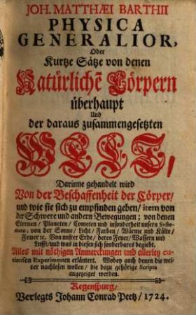 Joh. Matthæi Barthii Physica Generalior, Oder Kurtze Sätze von denen Natürliche[n] Cörpern überhaupt Und der daraus zusammengesetzten Welt : Darinne gehandelt wird Von der Beschaffenheit der Cörper, und wie sie sich zu empfinden geben, item von der Schwere und andern Bewegungen; von denen Sternen, Planeten, Cometen und insonderheit unsern Systemate; von der Sonne, Licht, Farben, Wärme und Kälte, Feuer [et]c. Von unsrer Erde, deren Feuer, Wassern und Lufft, und was in diesen sich sonderbares begiebt. Alles mit nöthigen Anmerckungen und allerley curieusen Experimenten erläutert. Wobey auch denen die weiter nachlesen wollen, die dazu gehörige Scripta angezeiget werden