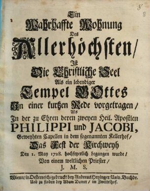 Eine wahrhaffte Wohnung des Allerhöchsten, ist die christliche Seel als ein lebendiger Tempel Gottes : in einer kurzen Rede vorgetragen, als in der zu Ehren deren zweyen heil. Apostlen Philippi und Jacobi, geweyhten Capellen in dem sogenannten Kellerhof, das Fest der Kirchweyh den 1. May 1728. hochfeyerlich begangen wurde