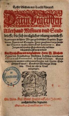 Epistel Büchlein vnd Teutsch Rhetorick : darin Begriffen Allerhand Missium vnd Sendbrieffe, die sich in täglicher vbung nottürfftig zutragen möchten, Mit gar gründlichen Regulen, Argumenten, Figuren vnd Exemplen sampt genügsamer darzu dienlicher Materien, in allen Händeln vnd Contracten ...